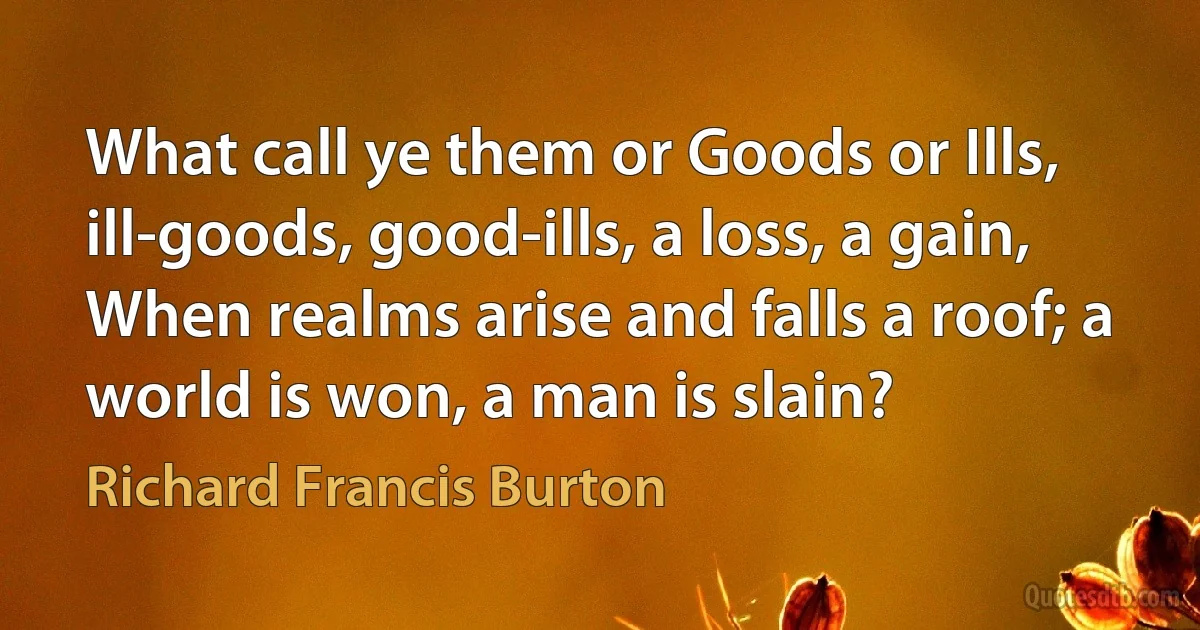 What call ye them or Goods or Ills, ill-goods, good-ills, a loss, a gain,
When realms arise and falls a roof; a world is won, a man is slain? (Richard Francis Burton)