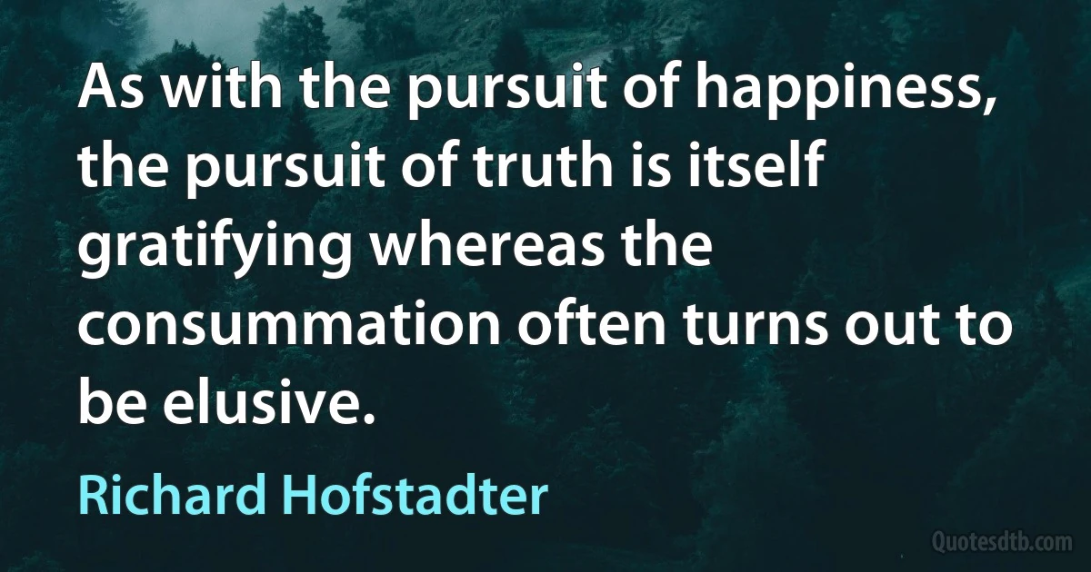 As with the pursuit of happiness, the pursuit of truth is itself gratifying whereas the consummation often turns out to be elusive. (Richard Hofstadter)