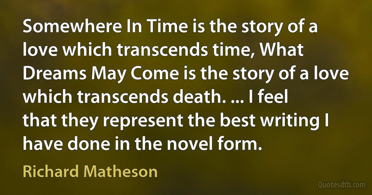 Somewhere In Time is the story of a love which transcends time, What Dreams May Come is the story of a love which transcends death. ... I feel that they represent the best writing I have done in the novel form. (Richard Matheson)