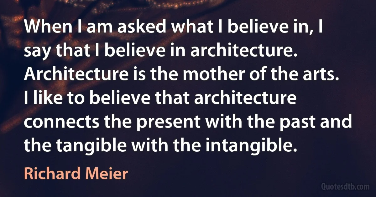 When I am asked what I believe in, I say that I believe in architecture. Architecture is the mother of the arts. I like to believe that architecture connects the present with the past and the tangible with the intangible. (Richard Meier)