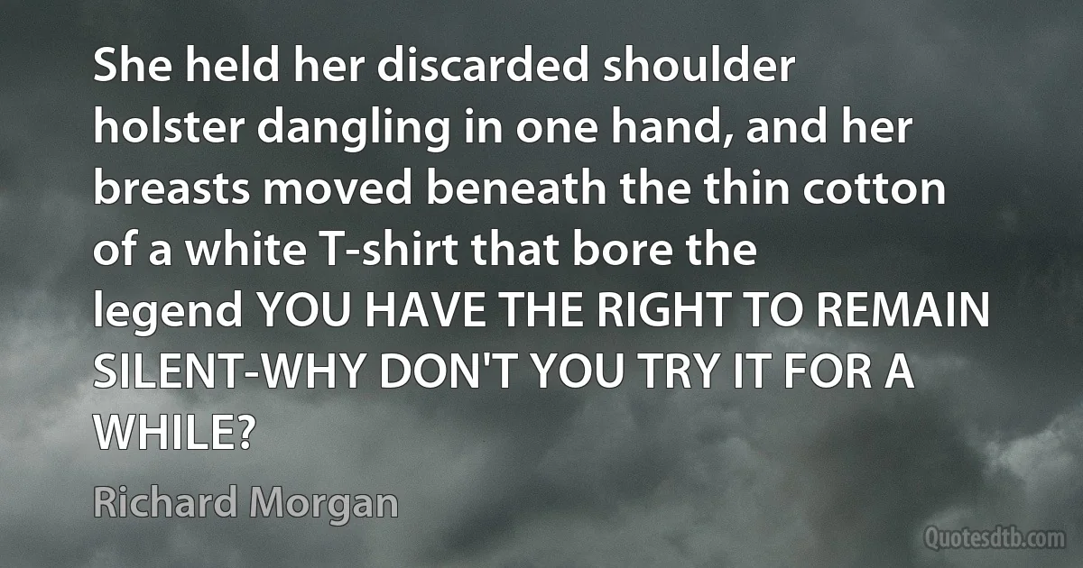 She held her discarded shoulder holster dangling in one hand, and her breasts moved beneath the thin cotton of a white T-shirt that bore the legend YOU HAVE THE RIGHT TO REMAIN SILENT-WHY DON'T YOU TRY IT FOR A WHILE? (Richard Morgan)