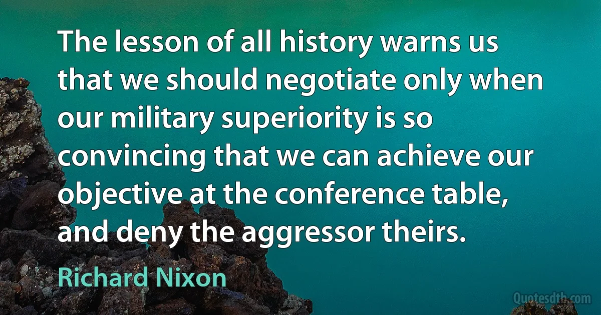 The lesson of all history warns us that we should negotiate only when our military superiority is so convincing that we can achieve our objective at the conference table, and deny the aggressor theirs. (Richard Nixon)