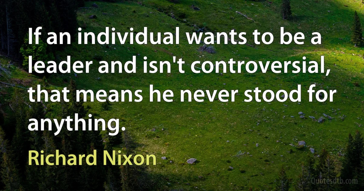 If an individual wants to be a leader and isn't controversial, that means he never stood for anything. (Richard Nixon)