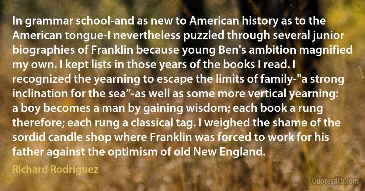 In grammar school-and as new to American history as to the American tongue-I nevertheless puzzled through several junior biographies of Franklin because young Ben's ambition magnified my own. I kept lists in those years of the books I read. I recognized the yearning to escape the limits of family-"a strong inclination for the sea”-as well as some more vertical yearning: a boy becomes a man by gaining wisdom; each book a rung therefore; each rung a classical tag. I weighed the shame of the sordid candle shop where Franklin was forced to work for his father against the optimism of old New England. (Richard Rodriguez)