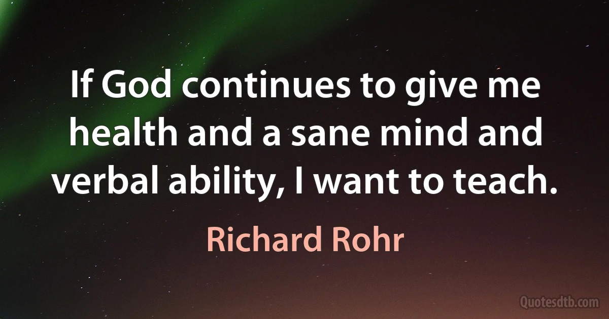 If God continues to give me health and a sane mind and verbal ability, I want to teach. (Richard Rohr)