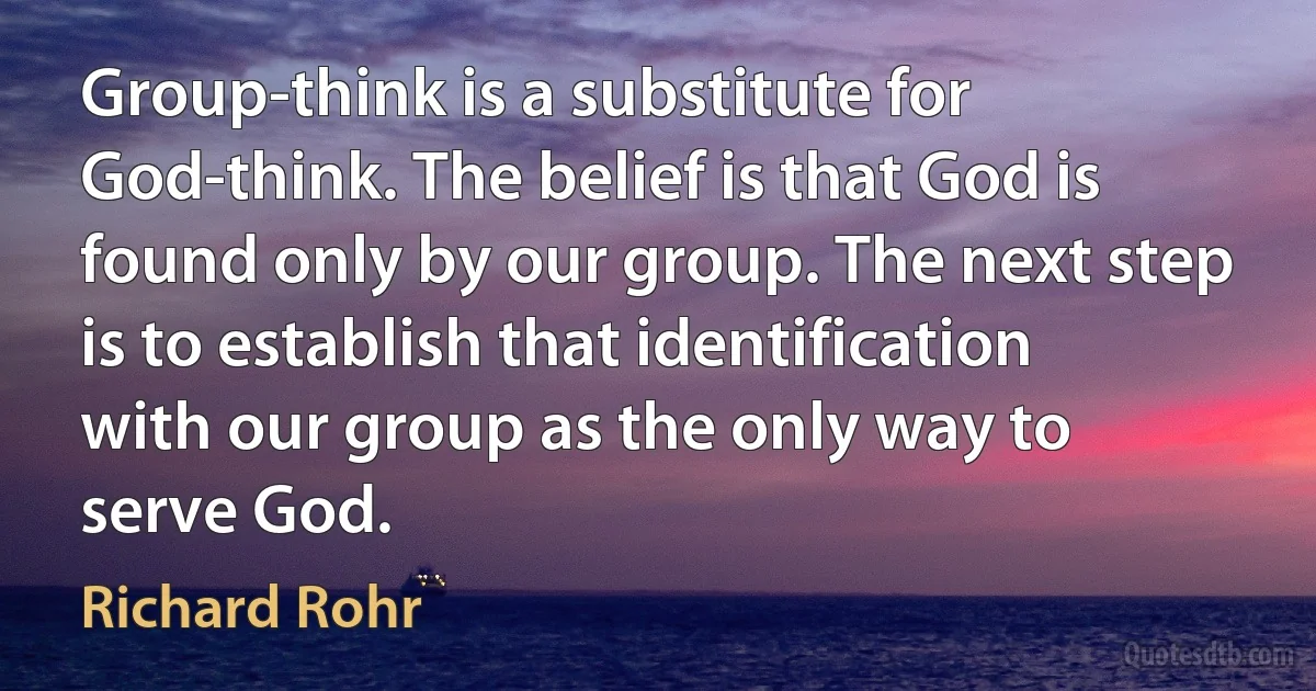 Group-think is a substitute for God-think. The belief is that God is found only by our group. The next step is to establish that identification with our group as the only way to serve God. (Richard Rohr)