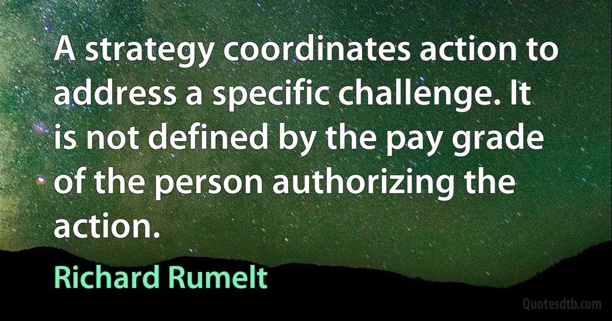 A strategy coordinates action to address a specific challenge. It is not defined by the pay grade of the person authorizing the action. (Richard Rumelt)