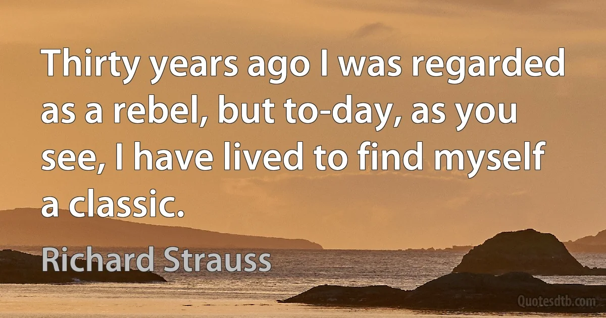 Thirty years ago I was regarded as a rebel, but to-day, as you see, I have lived to find myself a classic. (Richard Strauss)