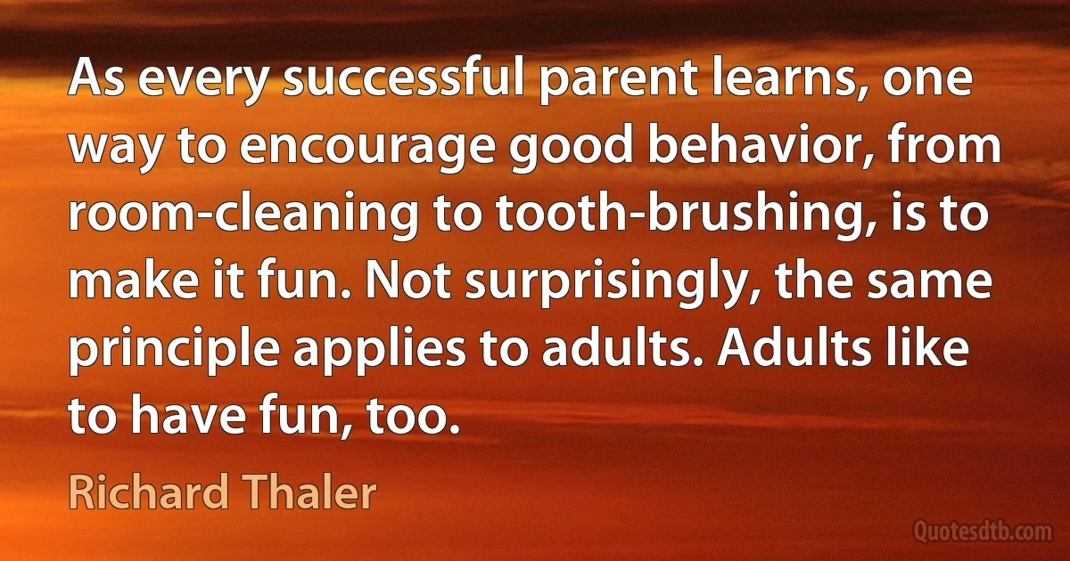 As every successful parent learns, one way to encourage good behavior, from room-cleaning to tooth-brushing, is to make it fun. Not surprisingly, the same principle applies to adults. Adults like to have fun, too. (Richard Thaler)