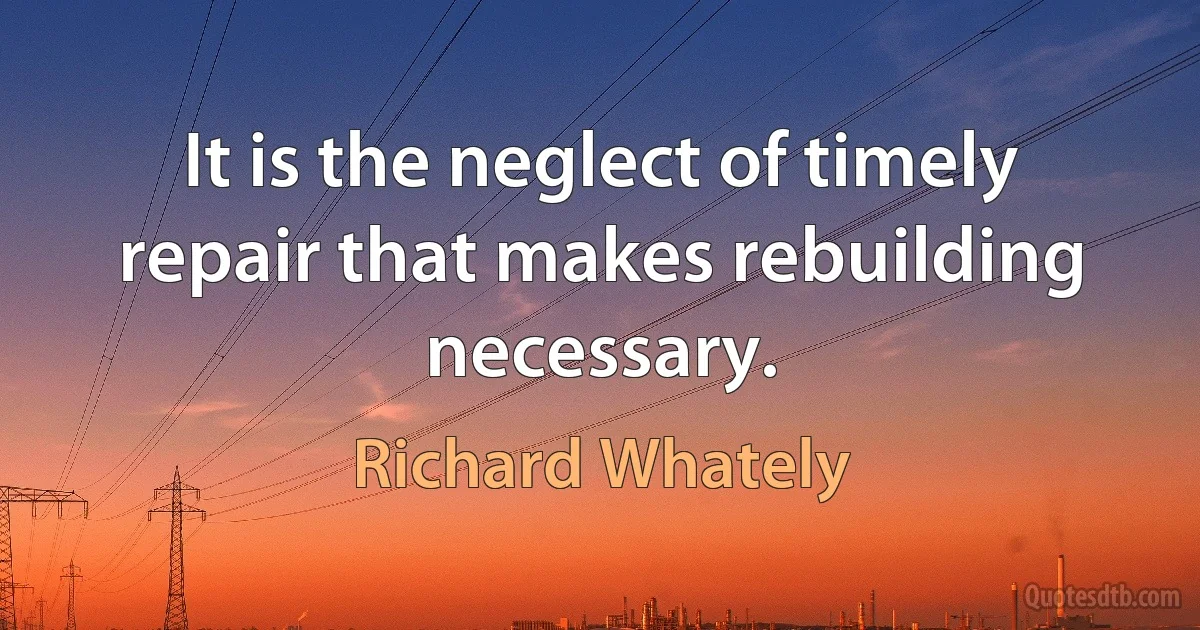 It is the neglect of timely repair that makes rebuilding necessary. (Richard Whately)