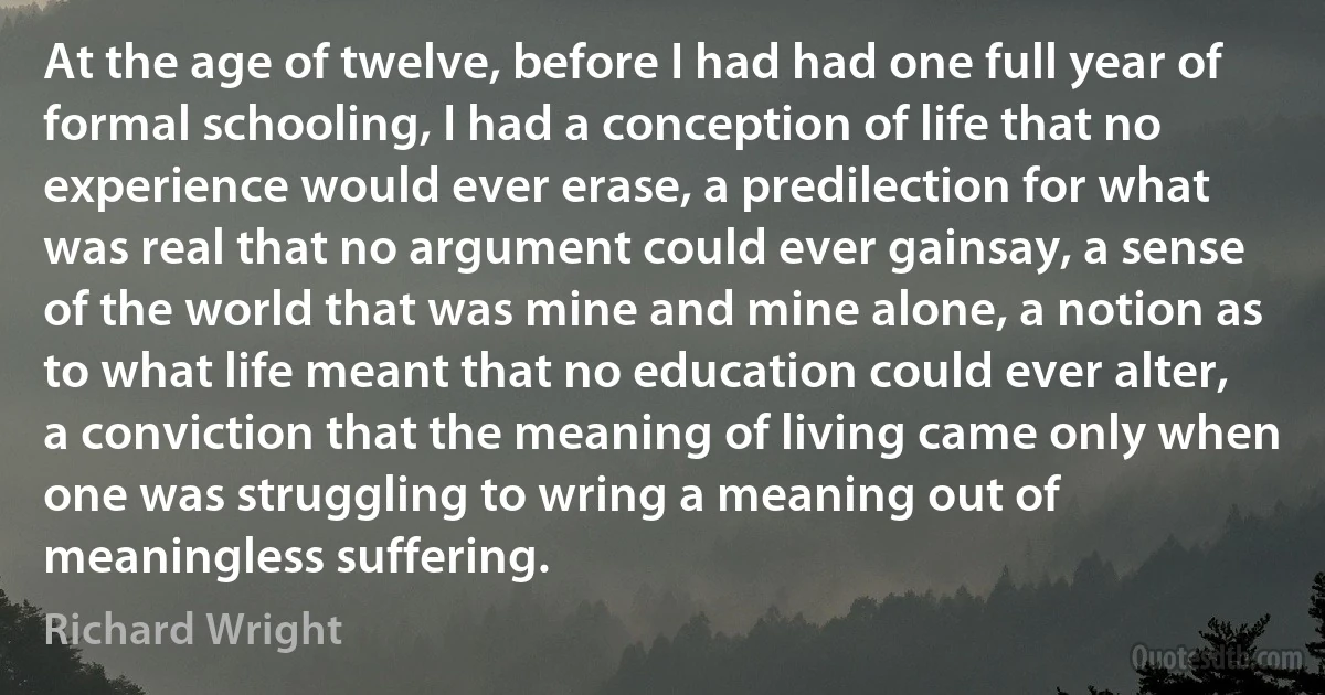 At the age of twelve, before I had had one full year of formal schooling, I had a conception of life that no experience would ever erase, a predilection for what was real that no argument could ever gainsay, a sense of the world that was mine and mine alone, a notion as to what life meant that no education could ever alter, a conviction that the meaning of living came only when one was struggling to wring a meaning out of meaningless suffering. (Richard Wright)