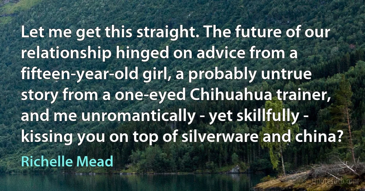 Let me get this straight. The future of our relationship hinged on advice from a fifteen-year-old girl, a probably untrue story from a one-eyed Chihuahua trainer, and me unromantically - yet skillfully - kissing you on top of silverware and china? (Richelle Mead)