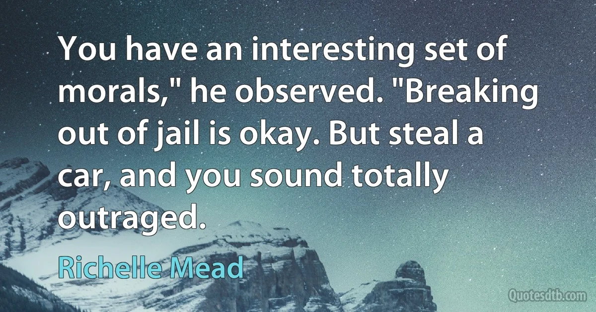 You have an interesting set of morals," he observed. "Breaking out of jail is okay. But steal a car, and you sound totally outraged. (Richelle Mead)