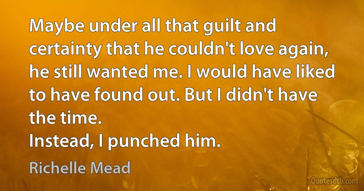 Maybe under all that guilt and certainty that he couldn't love again, he still wanted me. I would have liked to have found out. But I didn't have the time.
Instead, I punched him. (Richelle Mead)