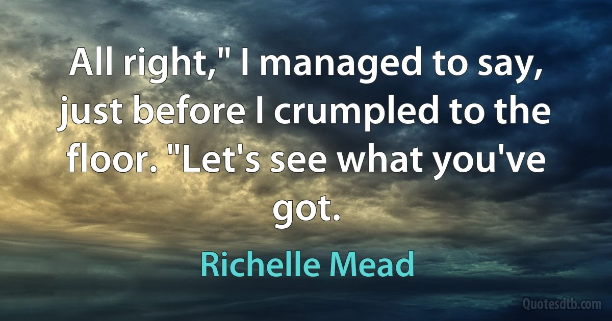 All right," I managed to say, just before I crumpled to the floor. "Let's see what you've got. (Richelle Mead)