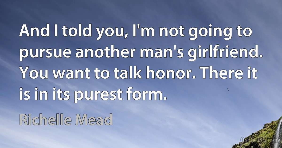 And I told you, I'm not going to pursue another man's girlfriend. You want to talk honor. There it is in its purest form. (Richelle Mead)