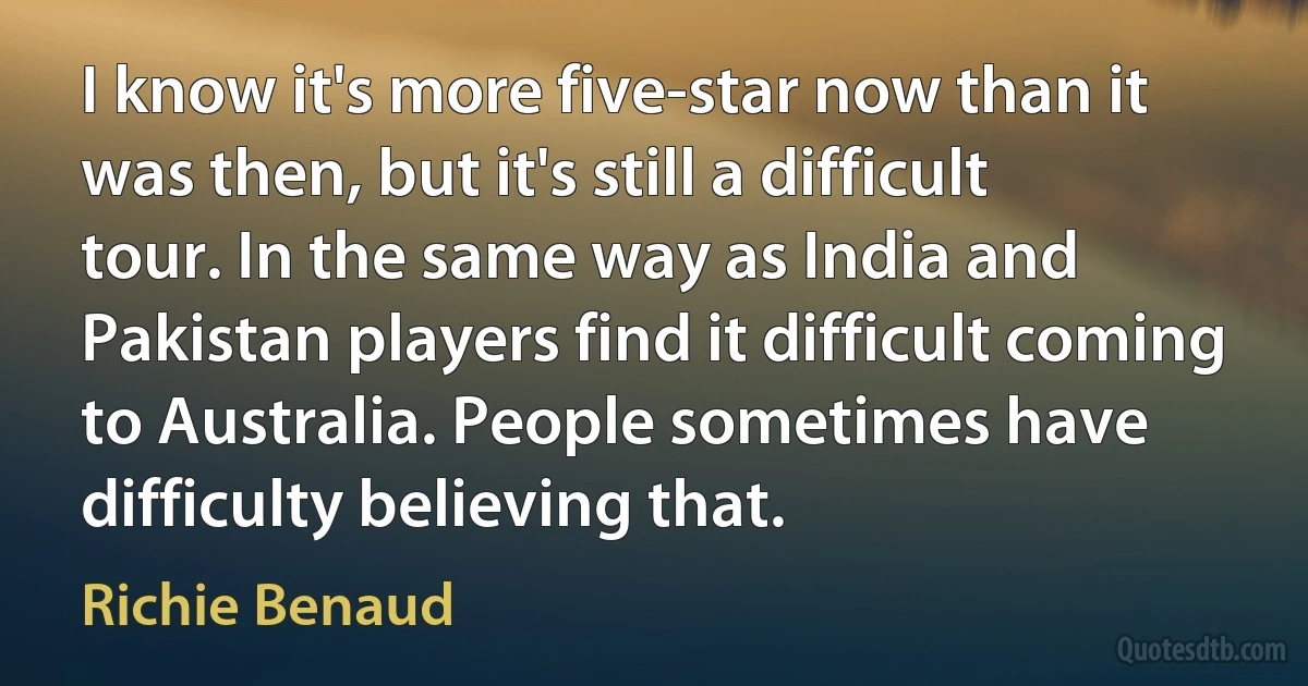 I know it's more five-star now than it was then, but it's still a difficult tour. In the same way as India and Pakistan players find it difficult coming to Australia. People sometimes have difficulty believing that. (Richie Benaud)