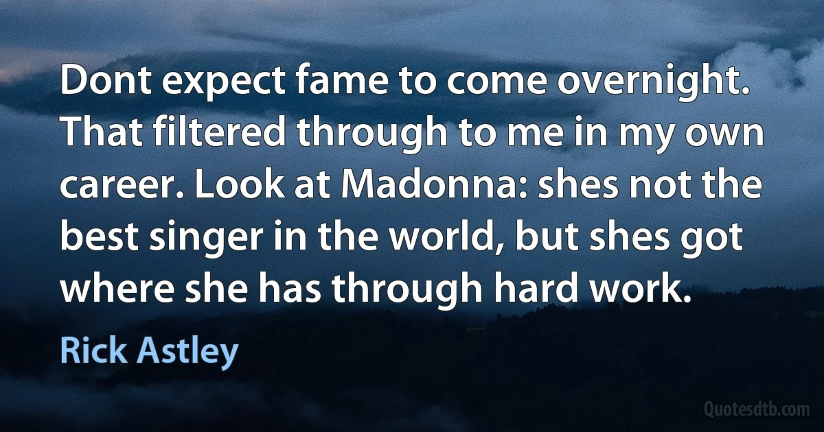 Dont expect fame to come overnight. That filtered through to me in my own career. Look at Madonna: shes not the best singer in the world, but shes got where she has through hard work. (Rick Astley)