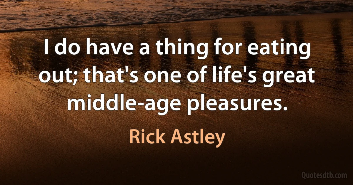 I do have a thing for eating out; that's one of life's great middle-age pleasures. (Rick Astley)