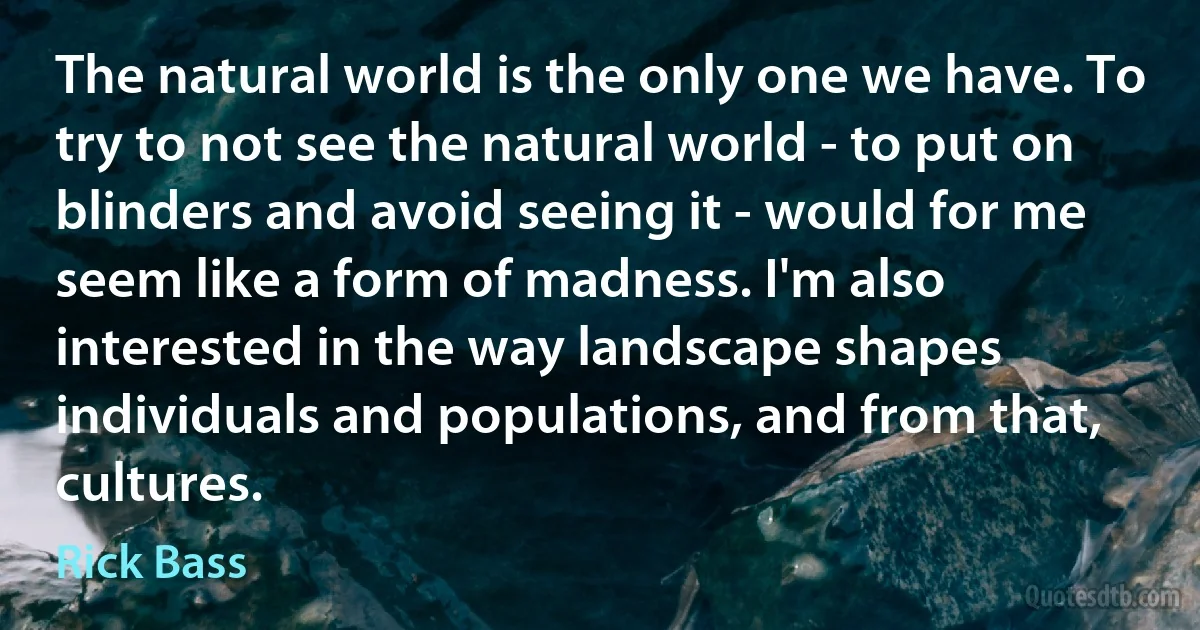 The natural world is the only one we have. To try to not see the natural world - to put on blinders and avoid seeing it - would for me seem like a form of madness. I'm also interested in the way landscape shapes individuals and populations, and from that, cultures. (Rick Bass)