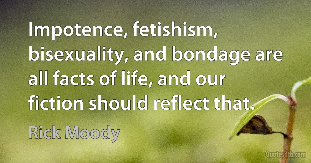 Impotence, fetishism, bisexuality, and bondage are all facts of life, and our fiction should reflect that. (Rick Moody)