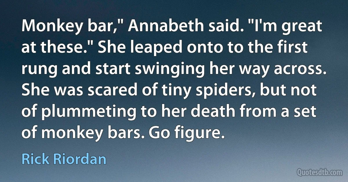 Monkey bar," Annabeth said. "I'm great at these." She leaped onto to the first rung and start swinging her way across. She was scared of tiny spiders, but not of plummeting to her death from a set of monkey bars. Go figure. (Rick Riordan)