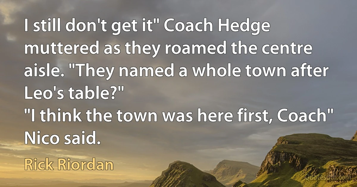 I still don't get it" Coach Hedge muttered as they roamed the centre aisle. "They named a whole town after Leo's table?"
"I think the town was here first, Coach" Nico said. (Rick Riordan)