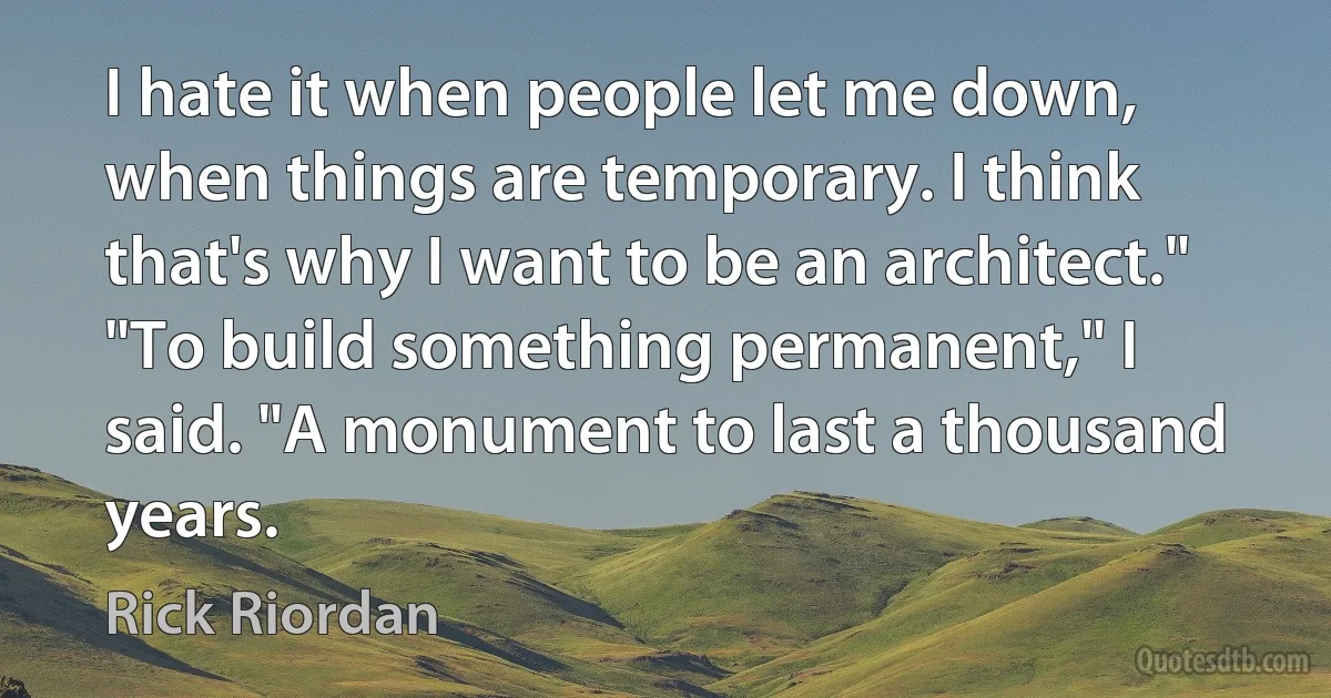 I hate it when people let me down, when things are temporary. I think that's why I want to be an architect."
"To build something permanent," I said. "A monument to last a thousand years. (Rick Riordan)