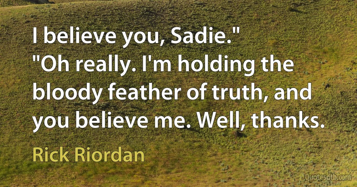 I believe you, Sadie."
"Oh really. I'm holding the bloody feather of truth, and you believe me. Well, thanks. (Rick Riordan)