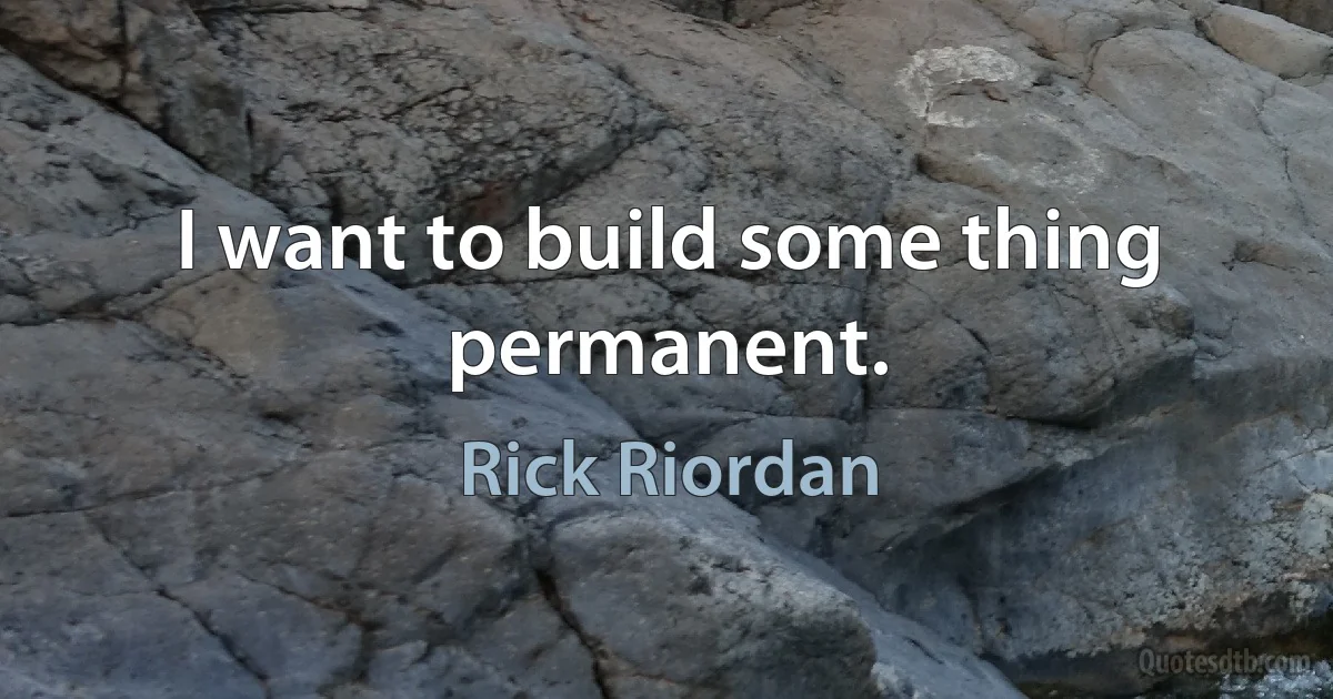 I want to build some thing permanent. (Rick Riordan)