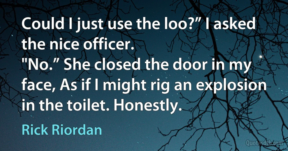 Could I just use the loo?” I asked the nice officer.
"No.” She closed the door in my face, As if I might rig an explosion in the toilet. Honestly. (Rick Riordan)