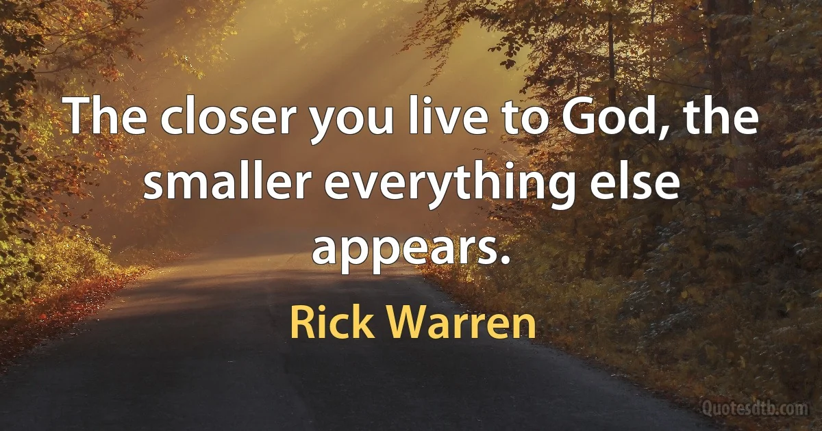 The closer you live to God, the smaller everything else appears. (Rick Warren)