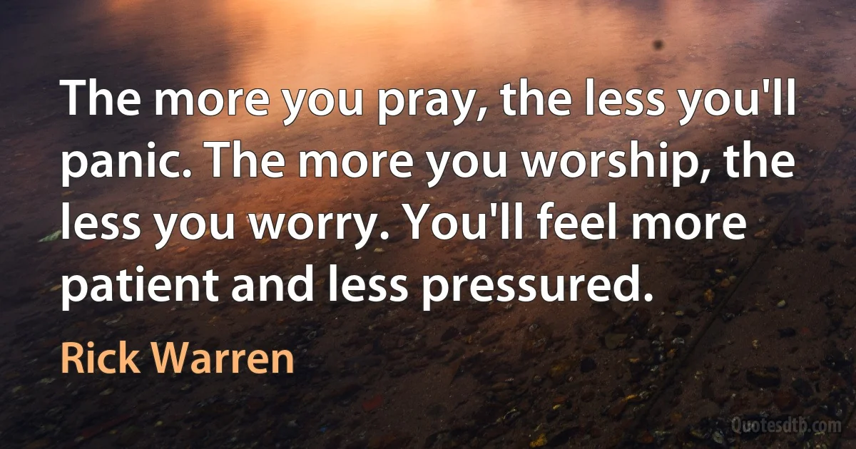 The more you pray, the less you'll panic. The more you worship, the less you worry. You'll feel more patient and less pressured. (Rick Warren)