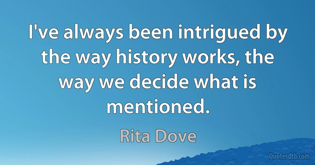 I've always been intrigued by the way history works, the way we decide what is mentioned. (Rita Dove)