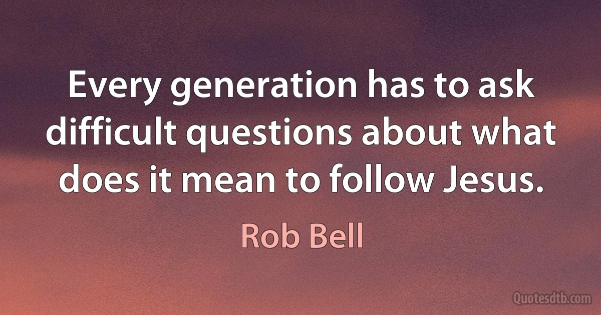 Every generation has to ask difficult questions about what does it mean to follow Jesus. (Rob Bell)