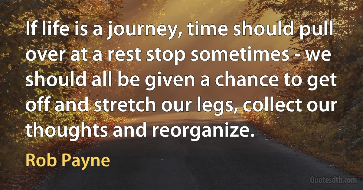 If life is a journey, time should pull over at a rest stop sometimes - we should all be given a chance to get off and stretch our legs, collect our thoughts and reorganize. (Rob Payne)