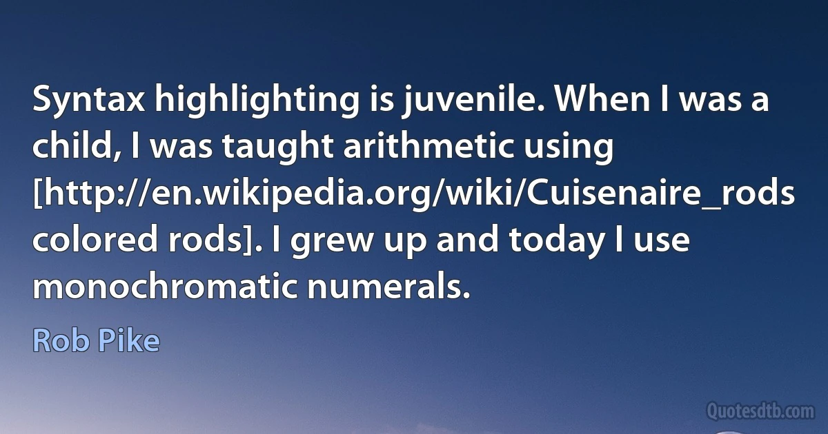 Syntax highlighting is juvenile. When I was a child, I was taught arithmetic using [http://en.wikipedia.org/wiki/Cuisenaire_rods colored rods]. I grew up and today I use monochromatic numerals. (Rob Pike)