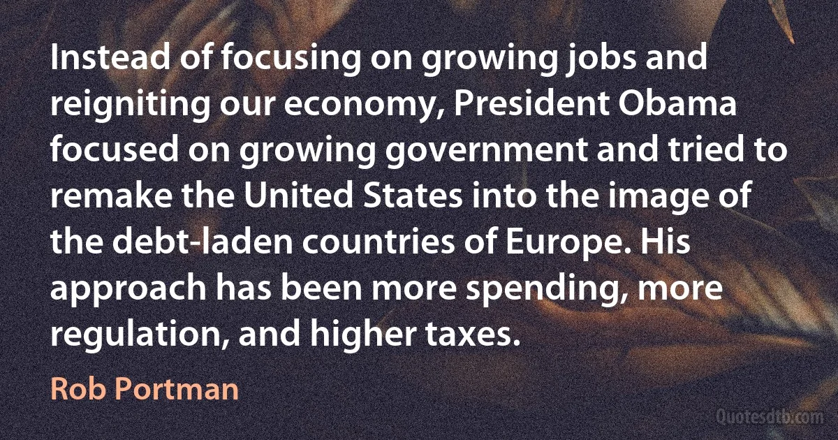 Instead of focusing on growing jobs and reigniting our economy, President Obama focused on growing government and tried to remake the United States into the image of the debt-laden countries of Europe. His approach has been more spending, more regulation, and higher taxes. (Rob Portman)