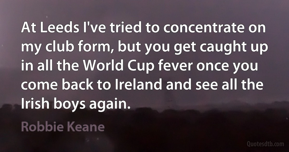 At Leeds I've tried to concentrate on my club form, but you get caught up in all the World Cup fever once you come back to Ireland and see all the Irish boys again. (Robbie Keane)