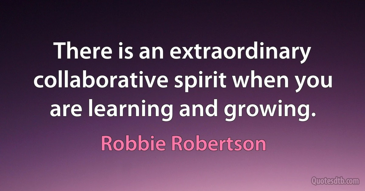 There is an extraordinary collaborative spirit when you are learning and growing. (Robbie Robertson)