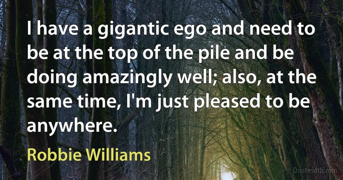 I have a gigantic ego and need to be at the top of the pile and be doing amazingly well; also, at the same time, I'm just pleased to be anywhere. (Robbie Williams)