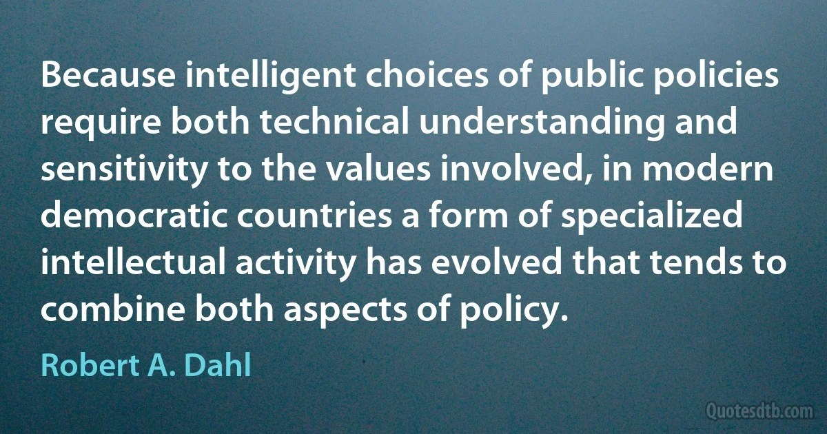 Because intelligent choices of public policies require both technical understanding and sensitivity to the values involved, in modern democratic countries a form of specialized intellectual activity has evolved that tends to combine both aspects of policy. (Robert A. Dahl)