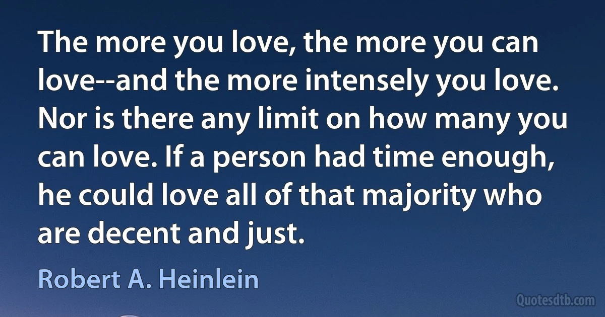 The more you love, the more you can love--and the more intensely you love. Nor is there any limit on how many you can love. If a person had time enough, he could love all of that majority who are decent and just. (Robert A. Heinlein)