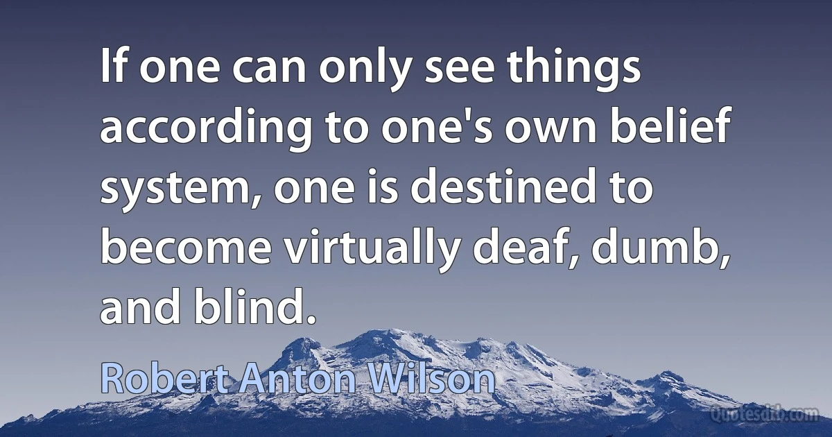 If one can only see things according to one's own belief system, one is destined to become virtually deaf, dumb, and blind. (Robert Anton Wilson)