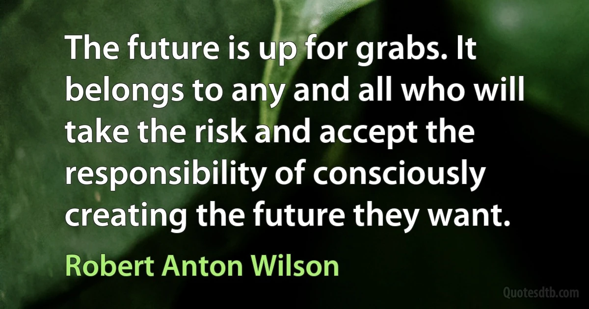 The future is up for grabs. It belongs to any and all who will take the risk and accept the responsibility of consciously creating the future they want. (Robert Anton Wilson)