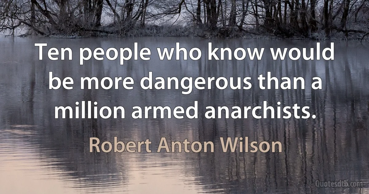 Ten people who know would be more dangerous than a million armed anarchists. (Robert Anton Wilson)