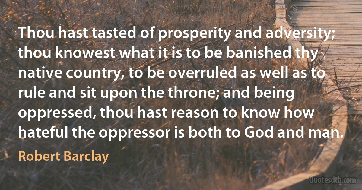 Thou hast tasted of prosperity and adversity; thou knowest what it is to be banished thy native country, to be overruled as well as to rule and sit upon the throne; and being oppressed, thou hast reason to know how hateful the oppressor is both to God and man. (Robert Barclay)