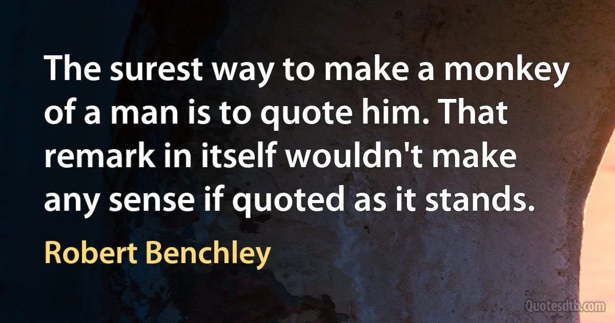 The surest way to make a monkey of a man is to quote him. That remark in itself wouldn't make any sense if quoted as it stands. (Robert Benchley)