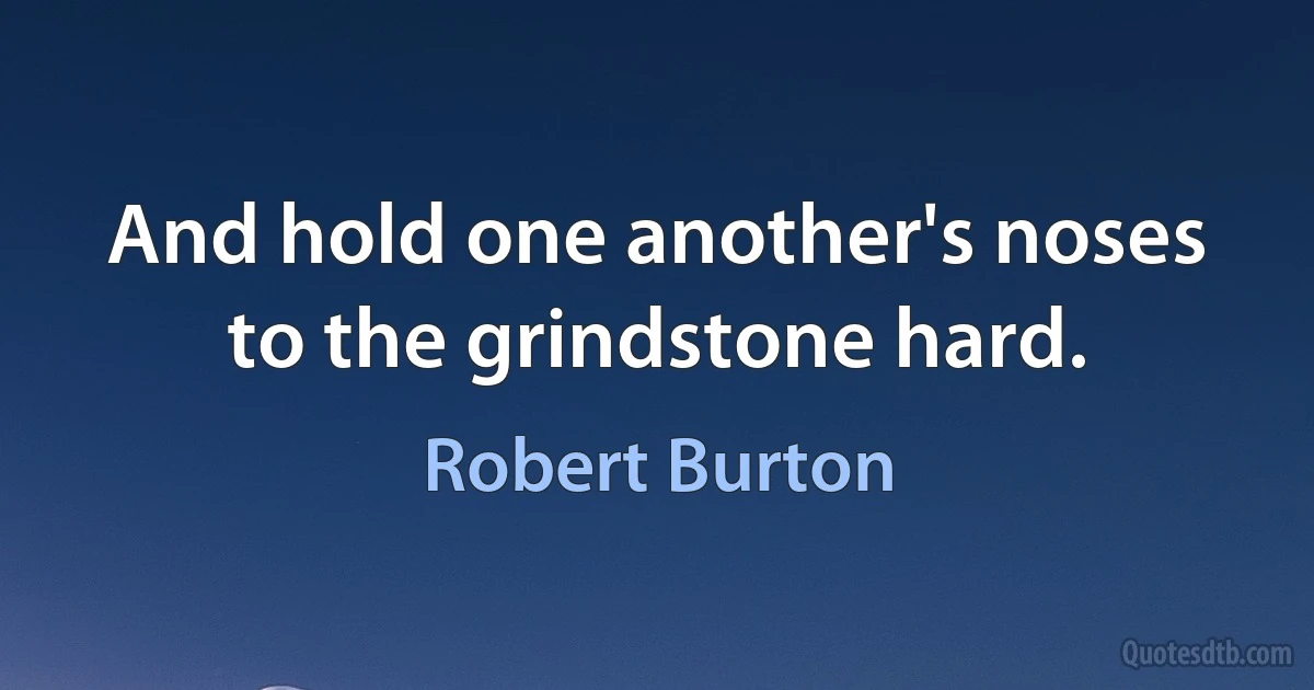 And hold one another's noses to the grindstone hard. (Robert Burton)