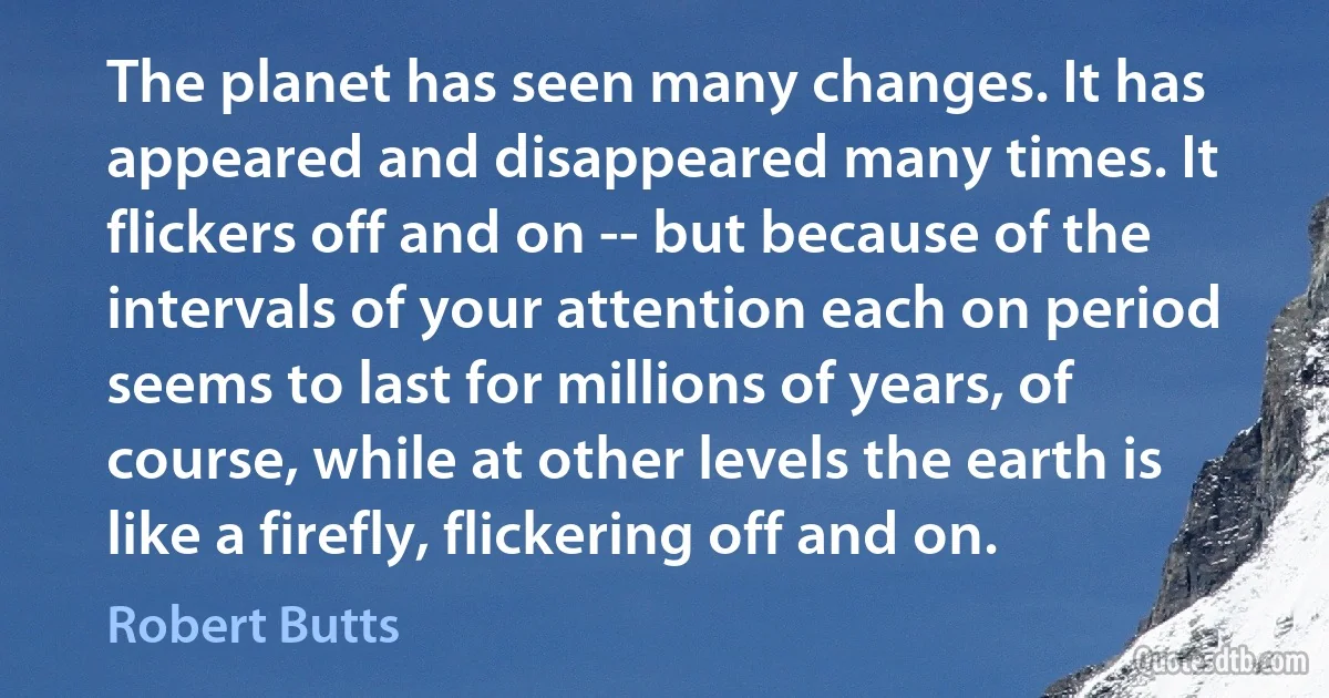 The planet has seen many changes. It has appeared and disappeared many times. It flickers off and on -- but because of the intervals of your attention each on period seems to last for millions of years, of course, while at other levels the earth is like a firefly, flickering off and on. (Robert Butts)